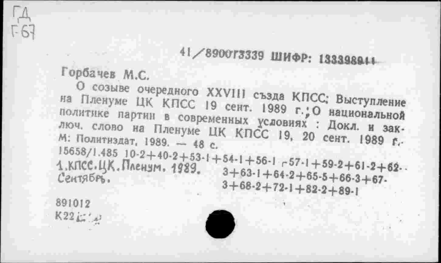 ﻿ГД
Г6Ч
41/89<ХГГ3339 ШИФР: 1333989И
Горбачев М.С.
О созыве очередного XXVIII създа КПСС; Выступление на Пленуме ЦК КПСС 19 сент. 1989 г.*О национальной политике партии в современных условиях : Докл. и заклюй. слово на Пленуме ЦК КПСС 19, 20 сент. 1989 Г-М: Политиздат, 1989. — 48 с.
15658/1.485 10-2+40-2 + 53-1+54-1+56-1 г57-1+59-2+61-2+62-1.КПСС.ЦК.Плензм. 1589.	3+63-1+64-2+65-5+66-3+67.
СгнтЯбРЬ.	3+68-2+72-1+82-2+89-1
891012
К22^'.*>